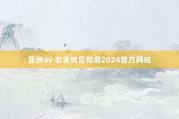 亚洲av 宏发悦见和府2024官方网站