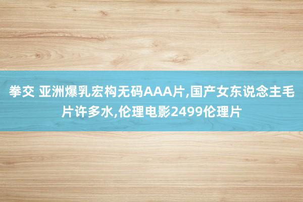拳交 亚洲爆乳宏构无码AAA片,国产女东说念主毛片许多水,伦理电影2499伦理片