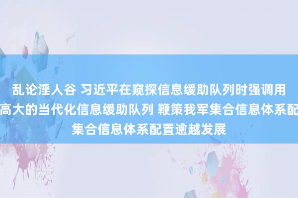 乱论淫人谷 习近平在窥探信息缓助队列时强调用功配置一支高大的当代化信息缓助队列 鞭策我军集合信息体系配置逾越发展