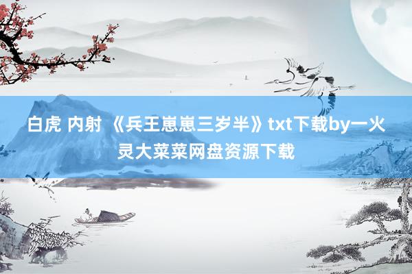 白虎 内射 《兵王崽崽三岁半》txt下载by一火灵大菜菜网盘资源下载