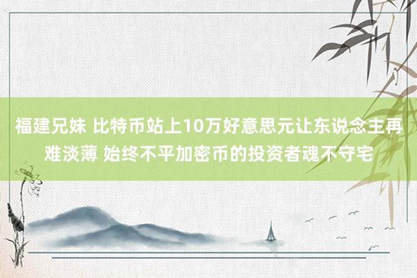 福建兄妹 比特币站上10万好意思元让东说念主再难淡薄 始终不平加密币的投资者魂不守宅