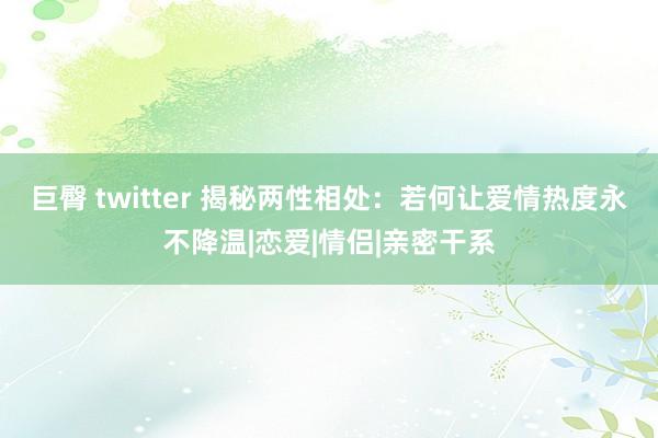 巨臀 twitter 揭秘两性相处：若何让爱情热度永不降温|恋爱|情侣|亲密干系