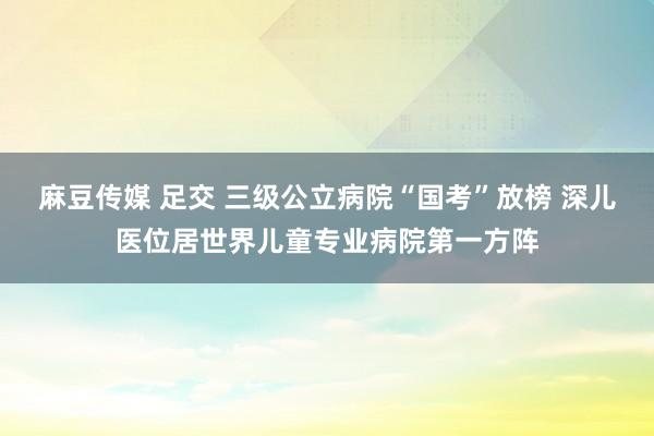 麻豆传媒 足交 三级公立病院“国考”放榜 深儿医位居世界儿童专业病院第一方阵