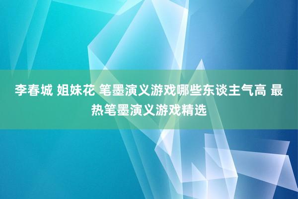 李春城 姐妹花 笔墨演义游戏哪些东谈主气高 最热笔墨演义游戏精选