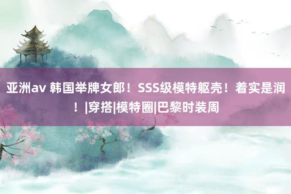 亚洲av 韩国举牌女郎！SSS级模特躯壳！着实是润！|穿搭|模特圈|巴黎时装周