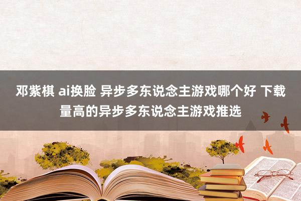 邓紫棋 ai换脸 异步多东说念主游戏哪个好 下载量高的异步多东说念主游戏推选