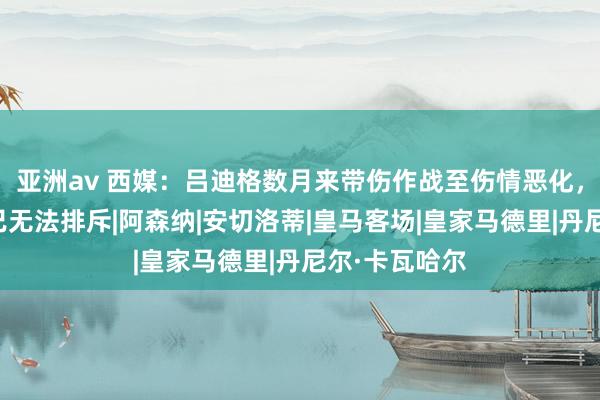 亚洲av 西媒：吕迪格数月来带伤作战至伤情恶化，手术可能性已无法排斥|阿森纳|安切洛蒂|皇马客场|皇家马德里|丹尼尔·卡瓦哈尔