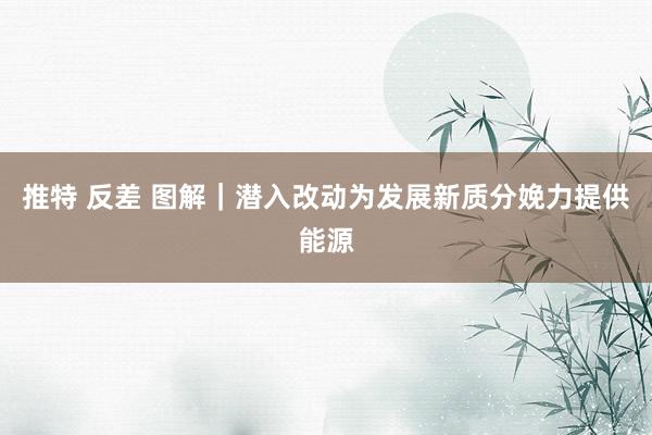 推特 反差 图解｜潜入改动为发展新质分娩力提供能源
