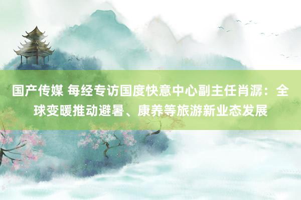 国产传媒 每经专访国度快意中心副主任肖潺：全球变暖推动避暑、康养等旅游新业态发展