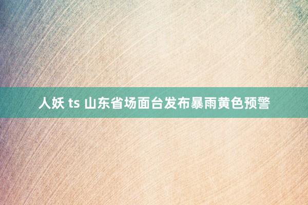 人妖 ts 山东省场面台发布暴雨黄色预警