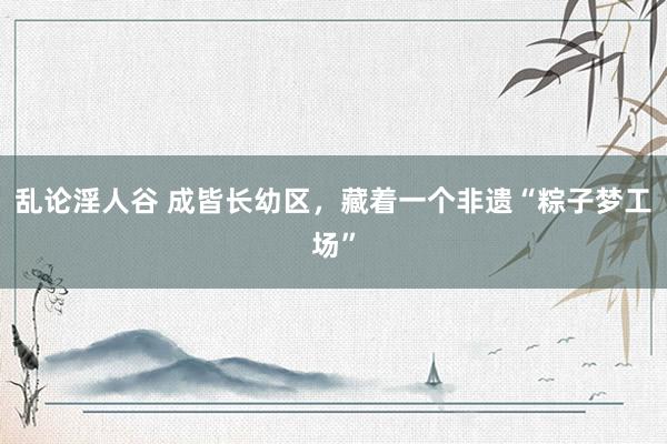 乱论淫人谷 成皆长幼区，藏着一个非遗“粽子梦工场”
