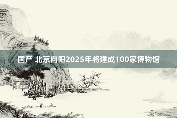 国产 北京向阳2025年将建成100家博物馆