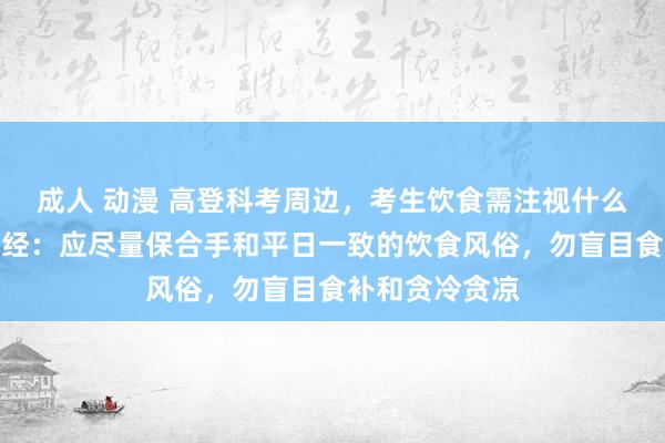 成人 动漫 高登科考周边，考生饮食需注视什么？巨匠通告每经：应尽量保合手和平日一致的饮食风俗，勿盲目食补和贪冷贪凉