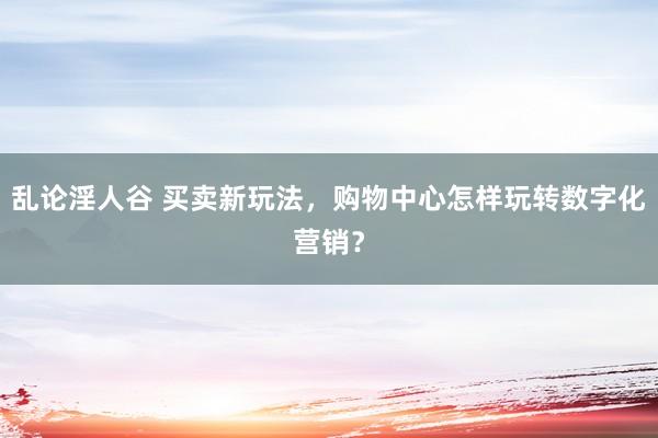 乱论淫人谷 买卖新玩法，购物中心怎样玩转数字化营销？