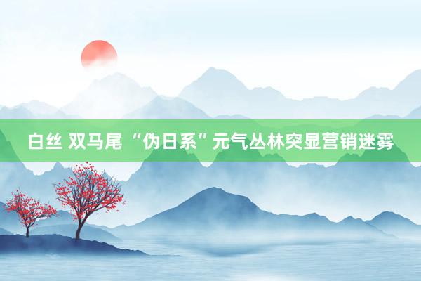 白丝 双马尾 “伪日系”元气丛林突显营销迷雾