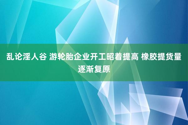 乱论淫人谷 游轮胎企业开工昭着提高 橡胶提货量逐渐复原