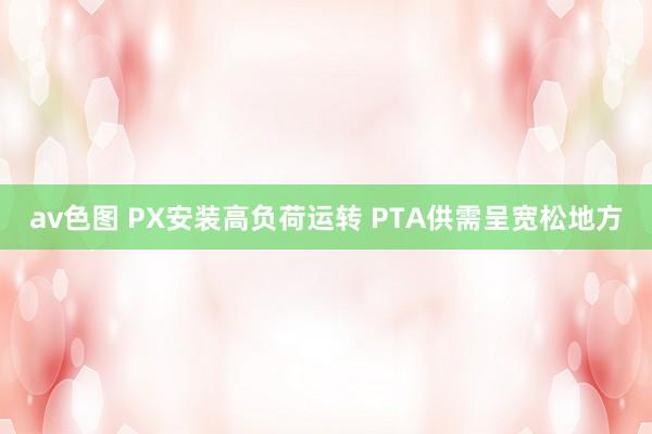 av色图 PX安装高负荷运转 PTA供需呈宽松地方