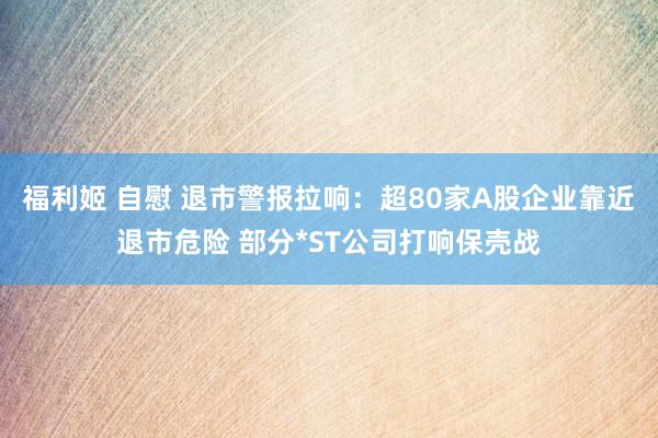 福利姬 自慰 退市警报拉响：超80家A股企业靠近退市危险 部分*ST公司打响保壳战