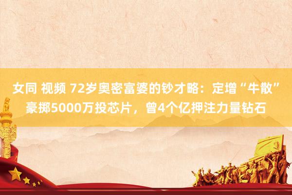 女同 视频 72岁奥密富婆的钞才略：定增“牛散”豪掷5000万投芯片，曾4个亿押注力量钻石