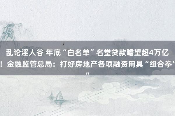 乱论淫人谷 年底“白名单”名堂贷款瞻望超4万亿！金融监管总局：打好房地产各项融资用具“组合拳”