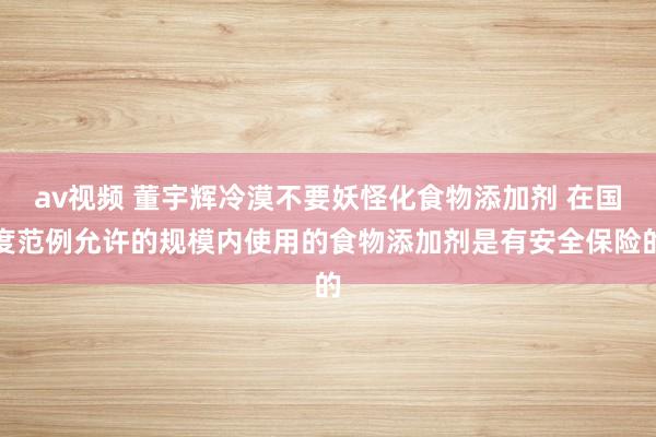 av视频 董宇辉冷漠不要妖怪化食物添加剂 在国度范例允许的规模内使用的食物添加剂是有安全保险的