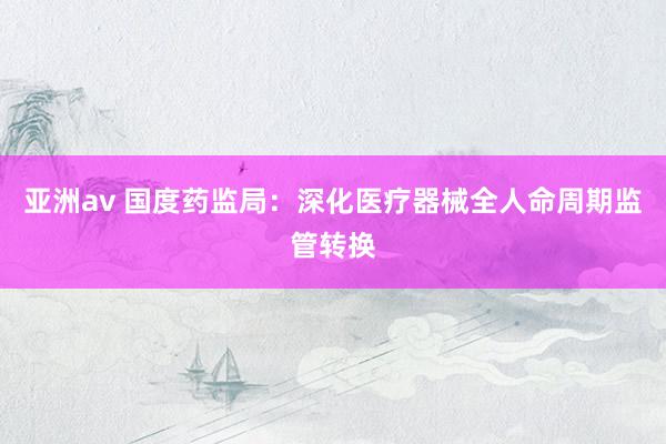 亚洲av 国度药监局：深化医疗器械全人命周期监管转换