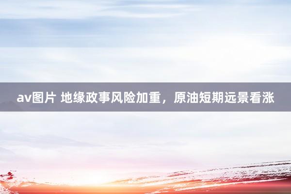 av图片 地缘政事风险加重，原油短期远景看涨