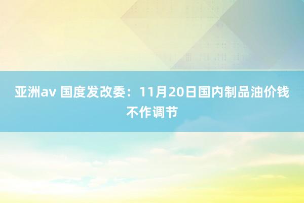 亚洲av 国度发改委：11月20日国内制品油价钱不作调节