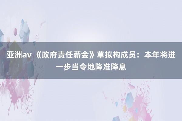 亚洲av 《政府责任薪金》草拟构成员：本年将进一步当令地降准降息