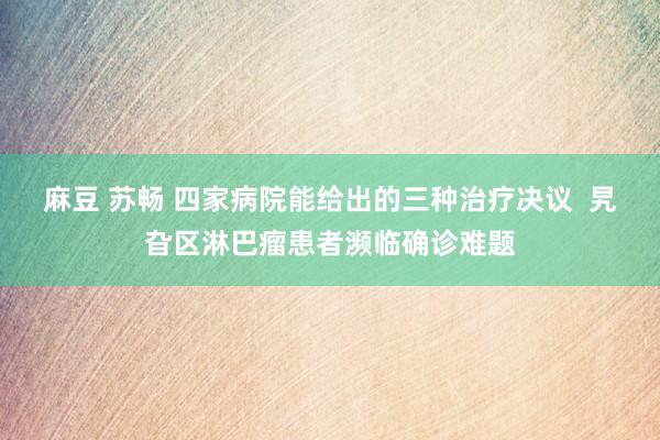 麻豆 苏畅 四家病院能给出的三种治疗决议  旯旮区淋巴瘤患者濒临确诊难题