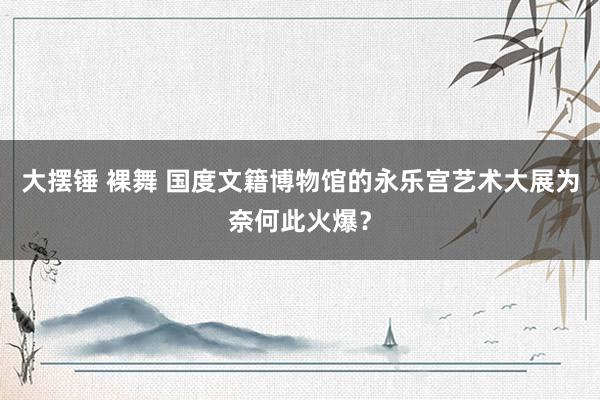 大摆锤 裸舞 国度文籍博物馆的永乐宫艺术大展为奈何此火爆？
