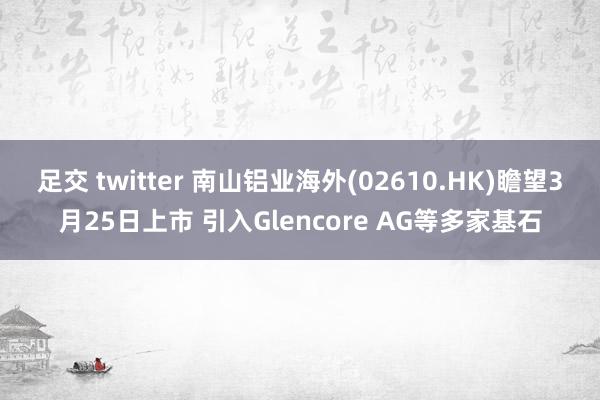 足交 twitter 南山铝业海外(02610.HK)瞻望3月25日上市 引入Glencore AG等多家基石