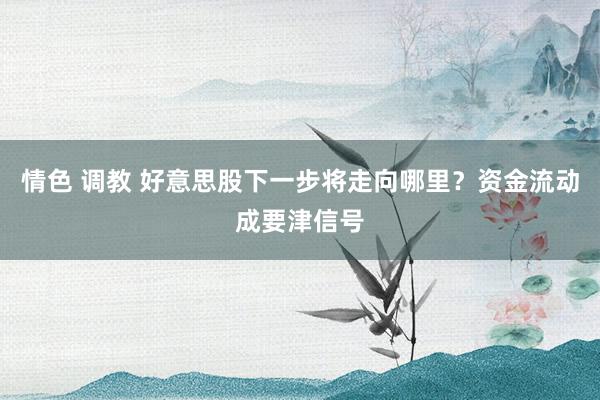 情色 调教 好意思股下一步将走向哪里？资金流动成要津信号