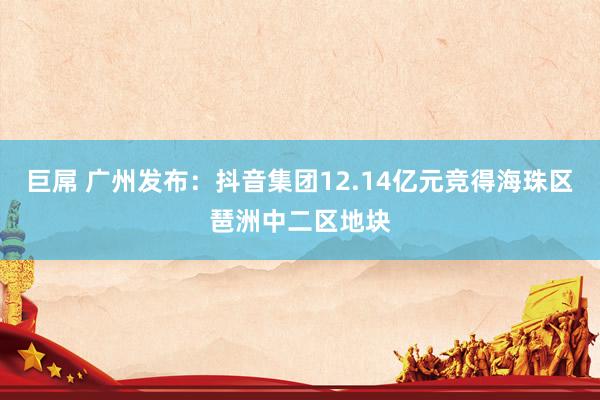 巨屌 广州发布：抖音集团12.14亿元竞得海珠区琶洲中二区地块