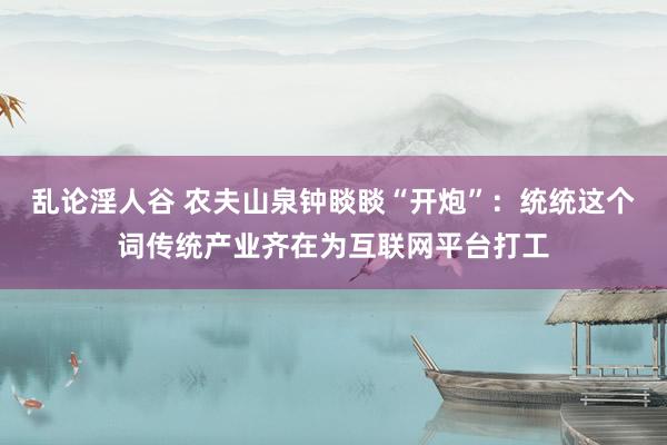 乱论淫人谷 农夫山泉钟睒睒“开炮”：统统这个词传统产业齐在为互联网平台打工