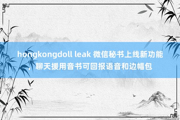 hongkongdoll leak 微信秘书上线新功能，聊天援用音书可回报语音和边幅包