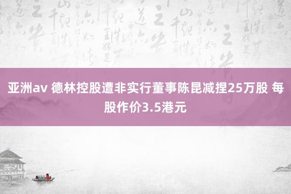 亚洲av 德林控股遭非实行董事陈昆减捏25万股 每股作价3.5港元